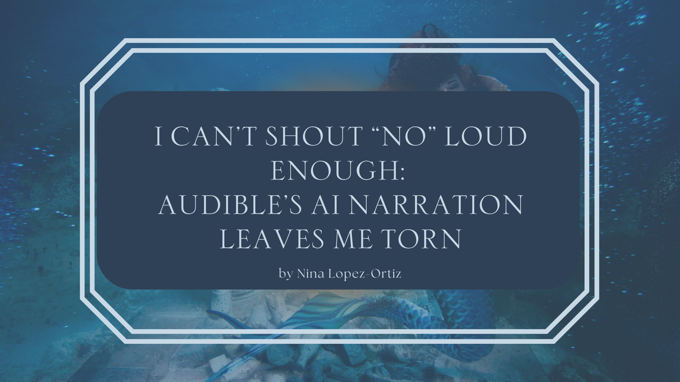A digital cover image titled “I Can’t Shout ‘No’ Loud Enough: Audible’s AI Narration Leaves Me Torn” by Nina Lopez-Ortiz. The title is displayed in a dark blue box with a white double-line border, set against an underwater background featuring a mermaid with flowing hair and a shimmering tail amidst scattered debris on the ocean floor.