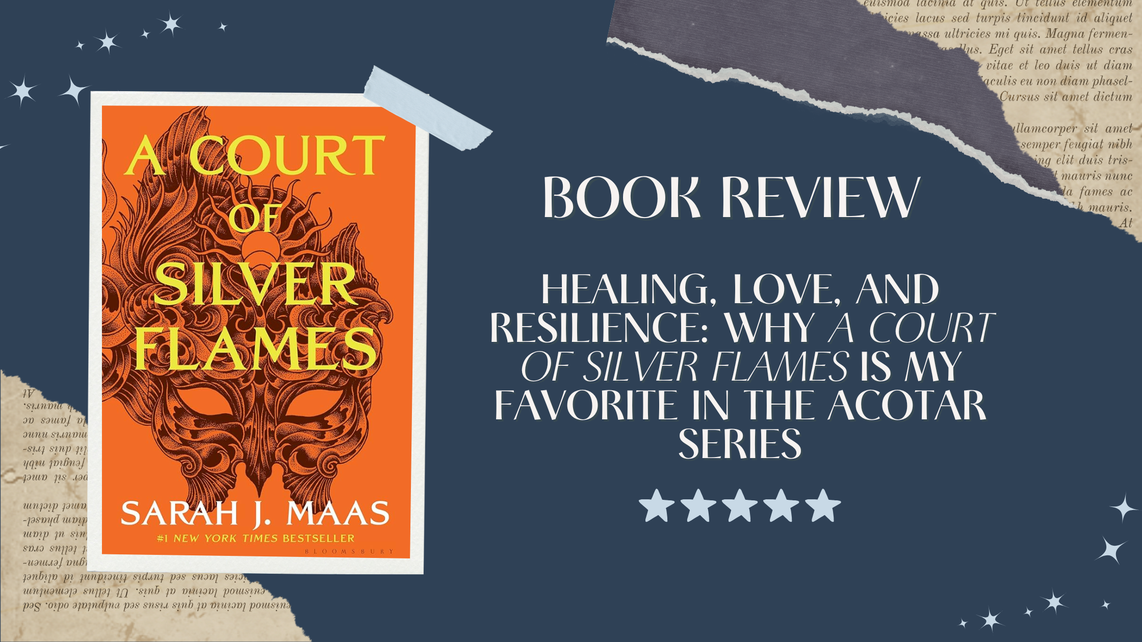 A scrapbook-style digital graphic for a book review of A Court of Silver Flames by Sarah J. Maas. The left side features the book's bright orange cover with a detailed metallic mask illustration and bold yellow title text. The right side displays the headline: “BOOK REVIEW: Healing, Love, and Resilience: Why A Court of Silver Flames Is My Favorite in the ACOTAR Series” in elegant white fonts on a navy blue background with torn paper textures and star accents. A five-star rating is shown at the bottom. A scrapbook-style digital graphic for a book review of A Court of Silver Flames by Sarah J. Maas. The left side features the book's bright orange cover with a detailed metallic mask illustration and bold yellow title text. The right side displays the headline: “BOOK REVIEW: Healing, Love, and Resilience: Why A Court of Silver Flames Is My Favorite in the ACOTAR Series” in elegant white fonts on a navy blue background with torn paper textures and star accents. A five-star rating is shown at the bottom. A scrapbook-style digital graphic for a book review of A Court of Silver Flames by Sarah J. Maas. The left side features the book's bright orange cover with a detailed metallic mask illustration and bold yellow title text. The right side displays the headline: “BOOK REVIEW: Healing, Love, and Resilience: Why A Court of Silver Flames Is My Favorite in the ACOTAR Series” in elegant white fonts on a navy blue background with torn paper textures and star accents. A five-star rating is shown at the bottom.