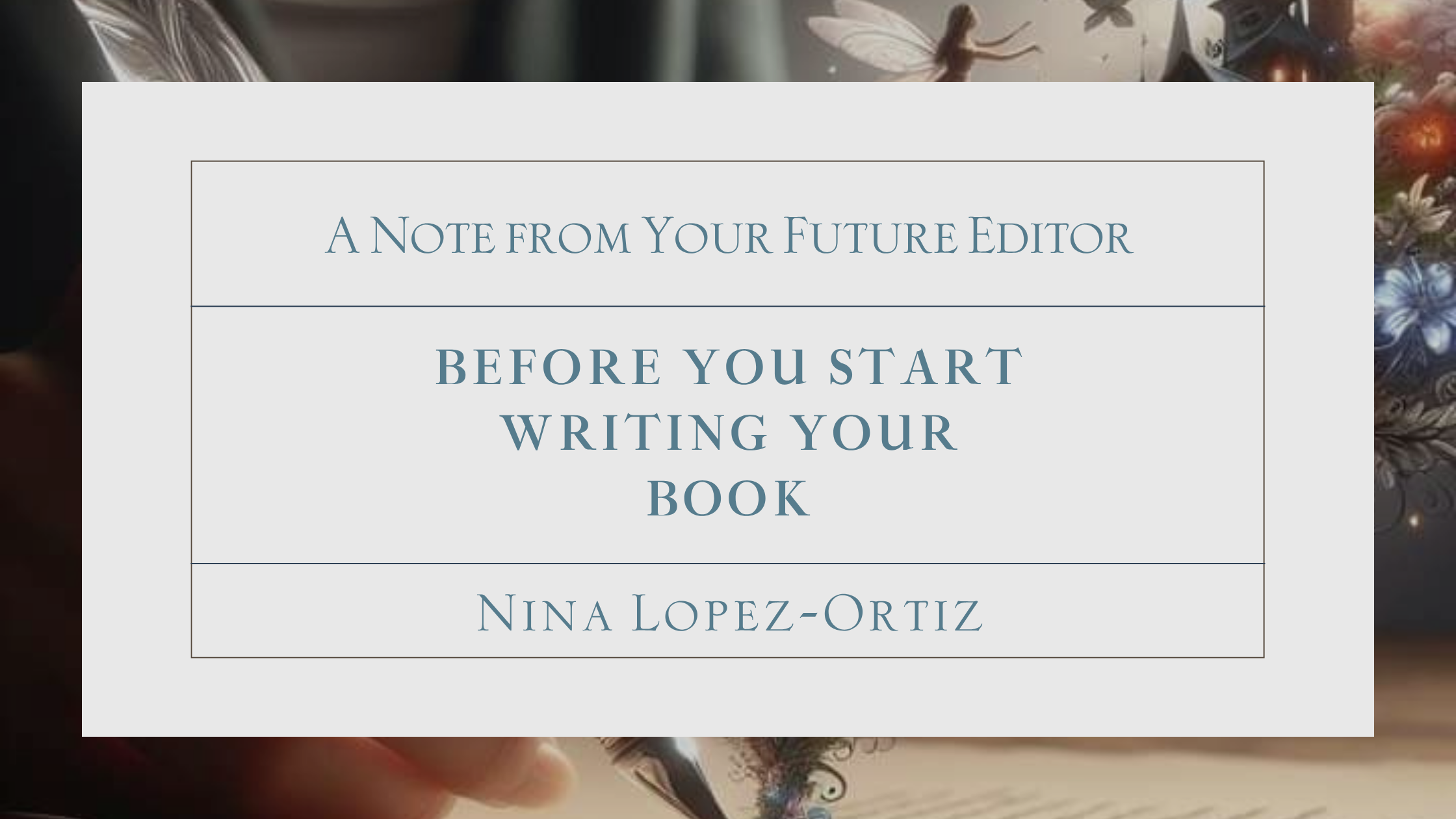 A digital cover image titled “Before You Start Writing Your Book” by Nina Lopez-Ortiz. The subtitle at the top reads “A Note from Your Future Editor.” The text is centered within a white box with thin blue borders, set against a whimsical background that includes a hand writing with a feather quill, glowing fairies, flowers, and a dreamy, magical atmosphere.