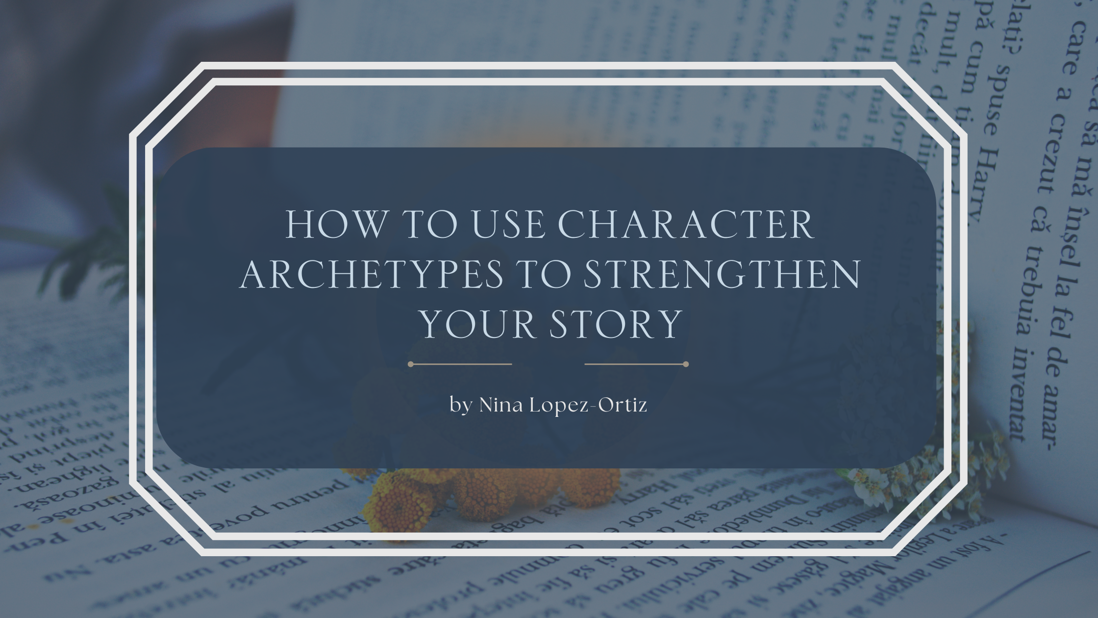A digital cover image titled “How to Use Character Archetypes to Strengthen Your Story” by Nina Lopez-Ortiz. The title appears in a dark blue rounded rectangle with a white double-line border, set against a background of open books laid out flat with sprigs of flowers and soft natural lighting, creating a calm and literary atmosphere.