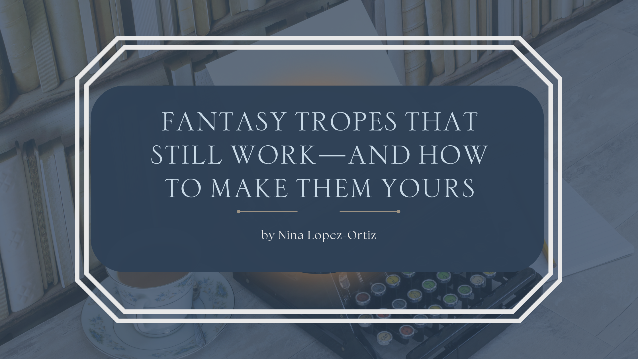 Blog header image with a background of stacked books and a teacup beside a typewriter. The title text in the center reads: “Fantasy Tropes That Still Work—And How to Make Them Yours” by Nina Lopez-Ortiz.