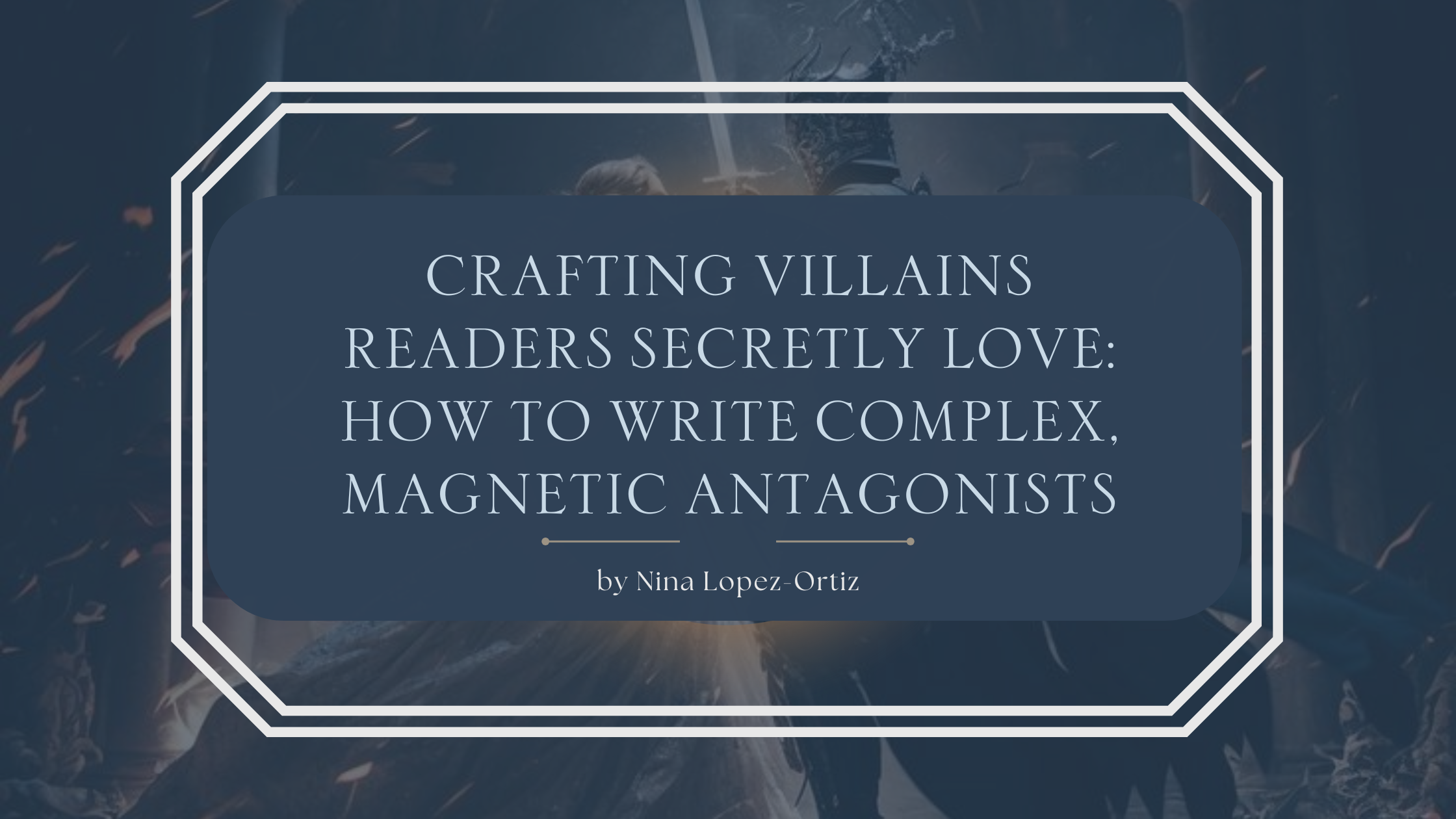 A dark fantasy-themed blog header titled “Crafting Villains Readers Secretly Love: How to Write Complex, Magnetic Antagonists” by Nina Lopez-Ortiz. The background features a dramatic image of two figures in battle—one holding a glowing sword—set in a shadowy, fire-lit environment. The title is framed in an elegant white geometric border with a deep navy overlay, evoking mystery and intensity.