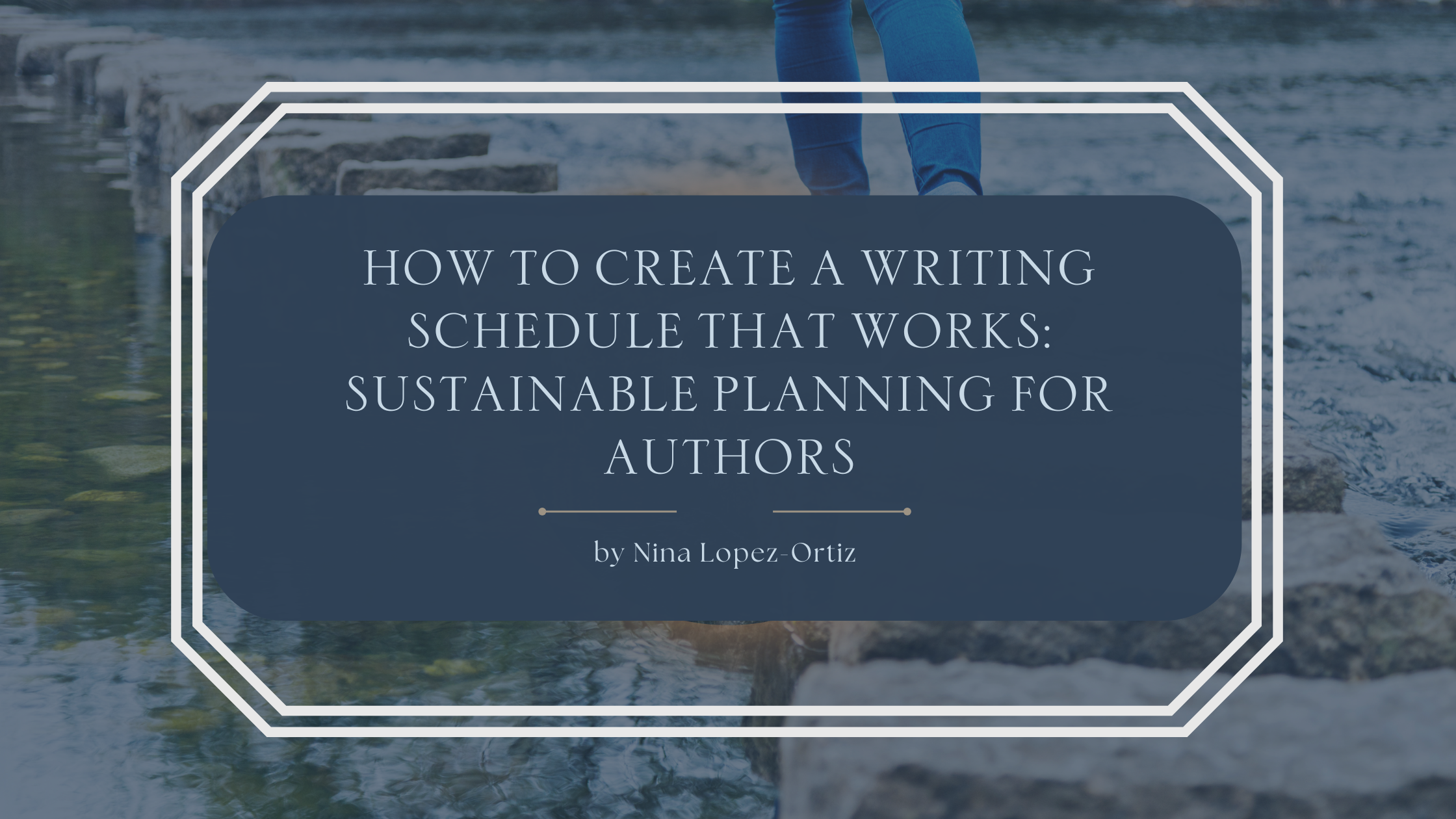 A blog header titled “How to Create a Writing Schedule That Works: Sustainable Planning for Authors” by Nina Lopez-Ortiz. The background shows a person stepping across stones in a shallow stream, suggesting balance and steady progress. The title appears in an elegant serif font on a dark blue overlay framed by a white geometric border, reinforcing the theme of thoughtful, sustainable planning.