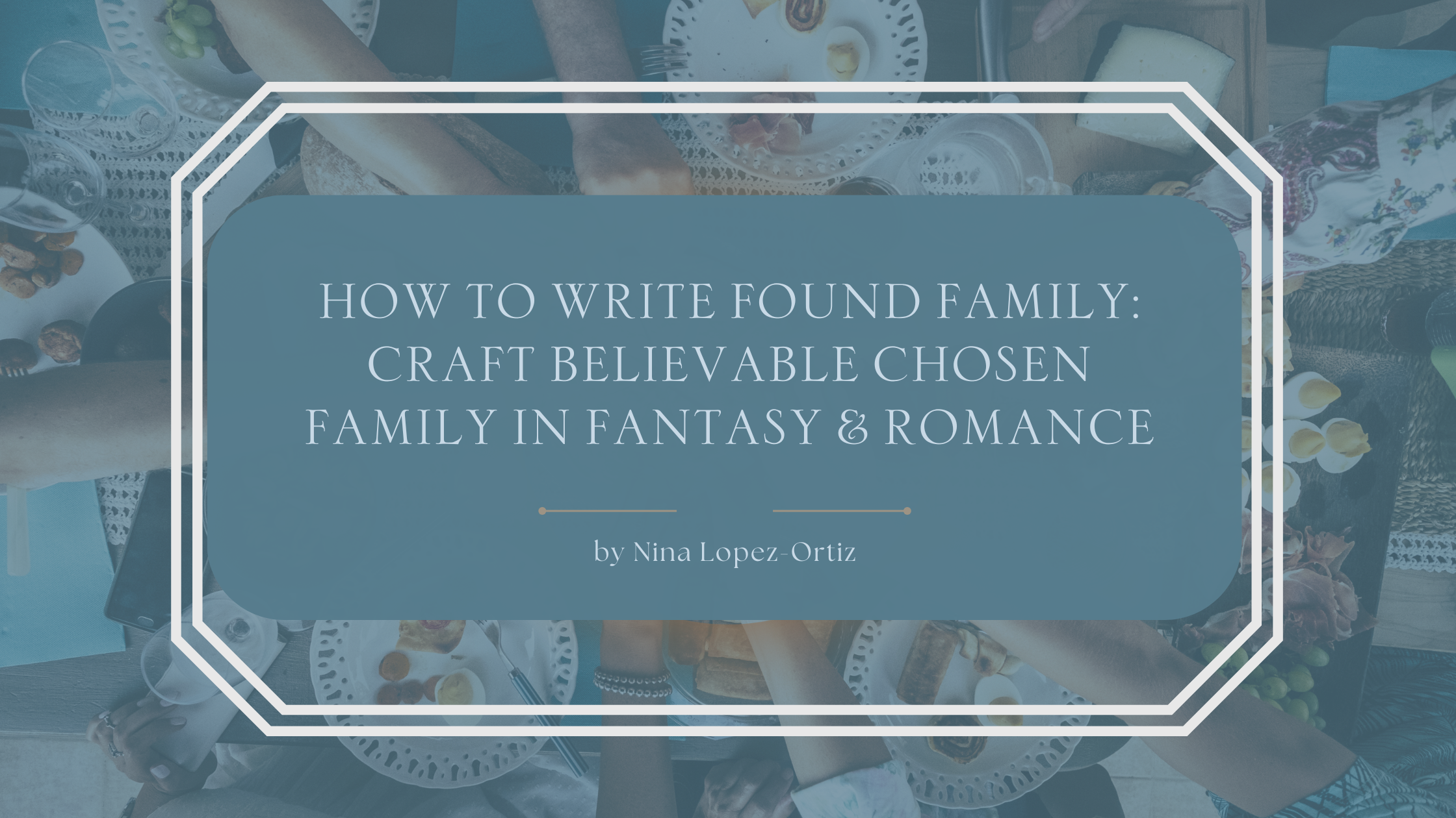 A blog header titled “How to Write Found Family: Craft Believable Chosen Family in Fantasy & Romance” by Nina Lopez-Ortiz. The background shows an overhead view of a shared table with hands reaching in, plates of food, bread, and drinks, evoking warmth, togetherness, and communal bonds. The title appears in an elegant serif font on a muted blue overlay framed by a white geometric border, reinforcing themes of connection, belonging, and chosen family.