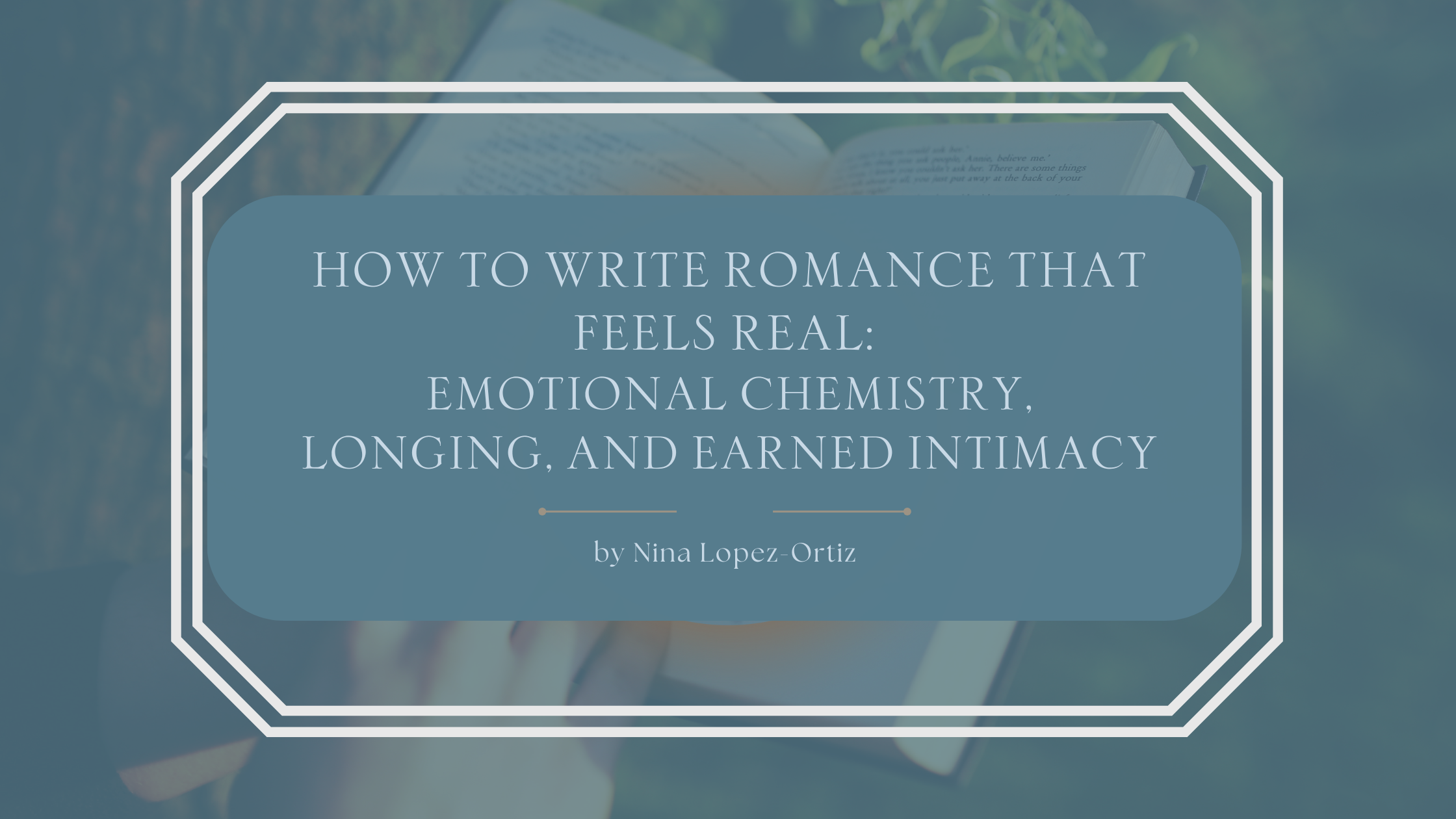 A blog header titled “How to Write Romance That Feels Real: Emotional Chemistry, Longing, and Earned Intimacy” by Nina Lopez-Ortiz. The background shows a soft, intimate scene of hands holding an open book, suggesting quiet connection and reflection. The title appears in an elegant serif font on a muted blue overlay framed by a white geometric border, creating a gentle, emotionally resonant mood that mirrors authentic romantic storytelling.
