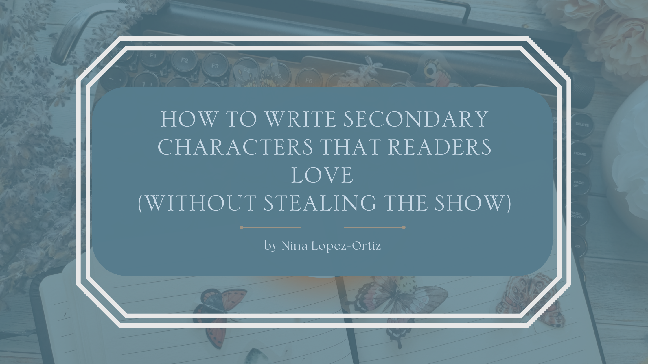 A blog header titled “How to Write Secondary Characters That Readers Love (Without Stealing the Show)” by Nina Lopez-Ortiz. The background shows a cozy writing desk scene with a vintage typewriter, an open notebook decorated with butterfly illustrations, and soft floral accents. The title appears in an elegant serif font on a muted blue overlay framed by a white geometric border, evoking creativity, balance, and thoughtful character development.