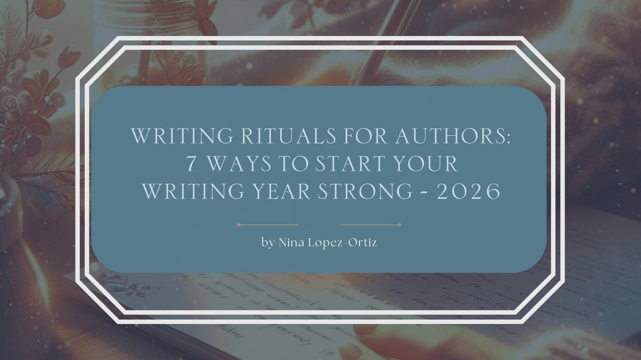 A blog header titled “Writing Rituals for Authors: 7 Ways to Start Your Writing Year Strong – 2026” by Nina Lopez-Ortiz. The background shows a cozy, magical writing scene with an open book, warm glowing light, and soft sparkles, suggesting creativity and intention. The title appears in a muted blue overlay framed by a white geometric border, creating a calm, reflective atmosphere for writers beginning a new year.