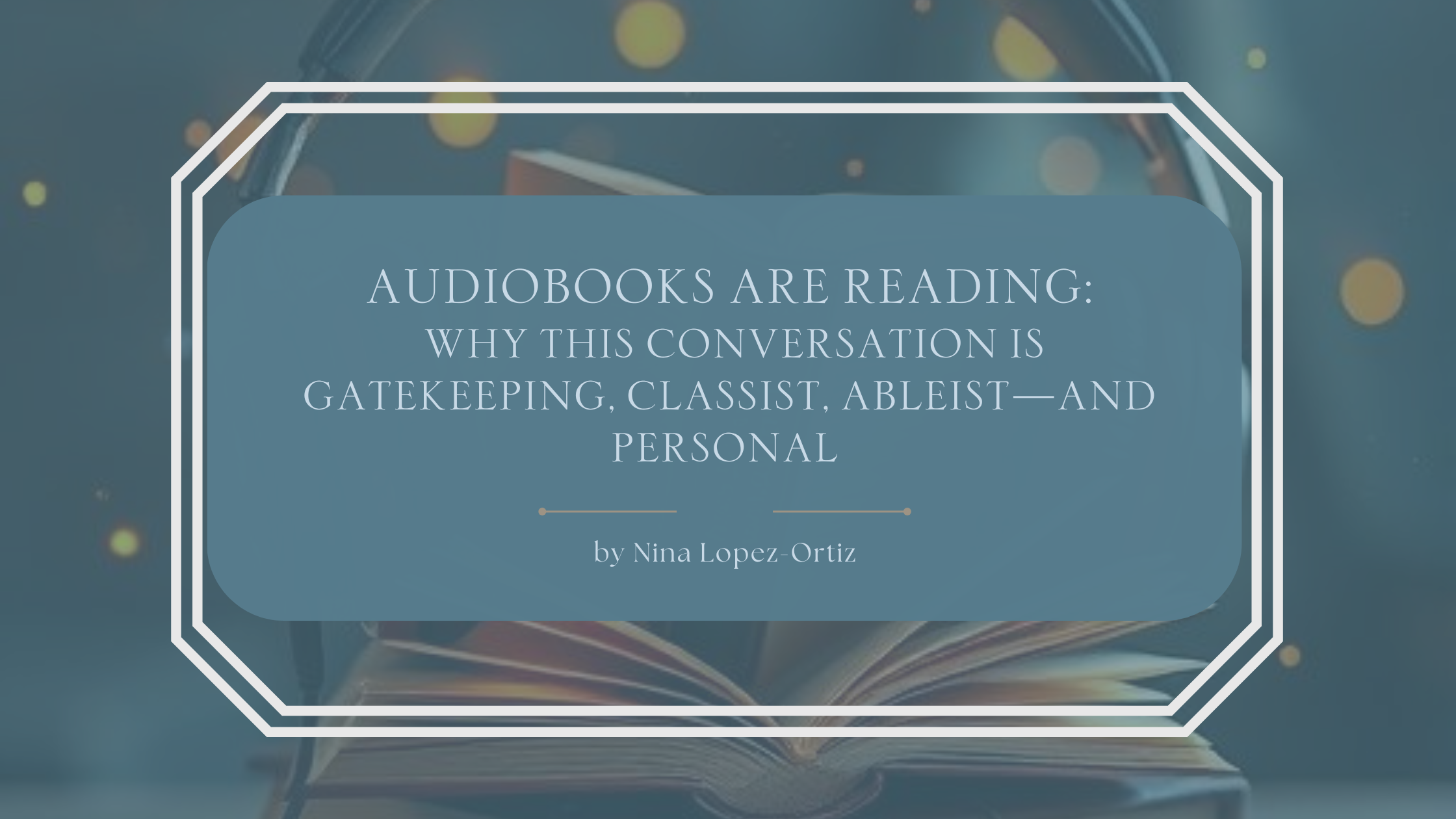 A blog header reading “Audiobooks Are Reading: Why This Conversation Is Gatekeeping, Classist, Ableist—and Personal” by Nina Lopez-Ortiz. Centered text appears on a muted teal-blue panel framed by a white decorative border. In the background, an open book rests beneath a pair of headphones, softly lit with warm, glowing bokeh lights, visually reinforcing the theme of audiobooks as a valid and accessible form of reading.