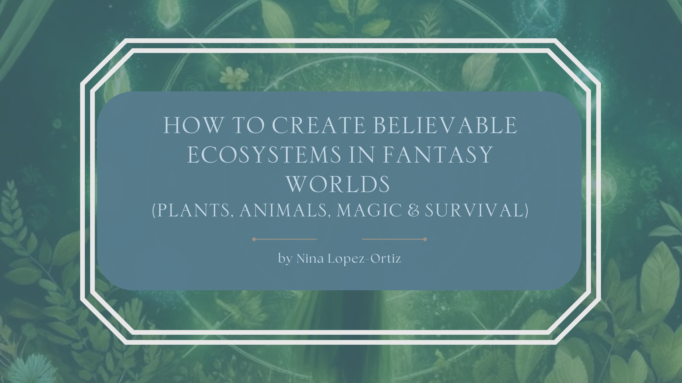 ​A blog header titled “How to Create Believable Ecosystems in Fantasy Worlds (Plants, Animals, Magic & Survival)” by Nina Lopez-Ortiz. The background features layered green foliage, leaves, and subtle botanical patterns with faint circular, rune-like designs, evoking a living, interconnected ecosystem infused with magic. The title appears in an elegant serif font on a muted blue overlay, framed by a white geometric border, reinforcing themes of nature, balance, survival, and immersive fantasy worldbuilding.
