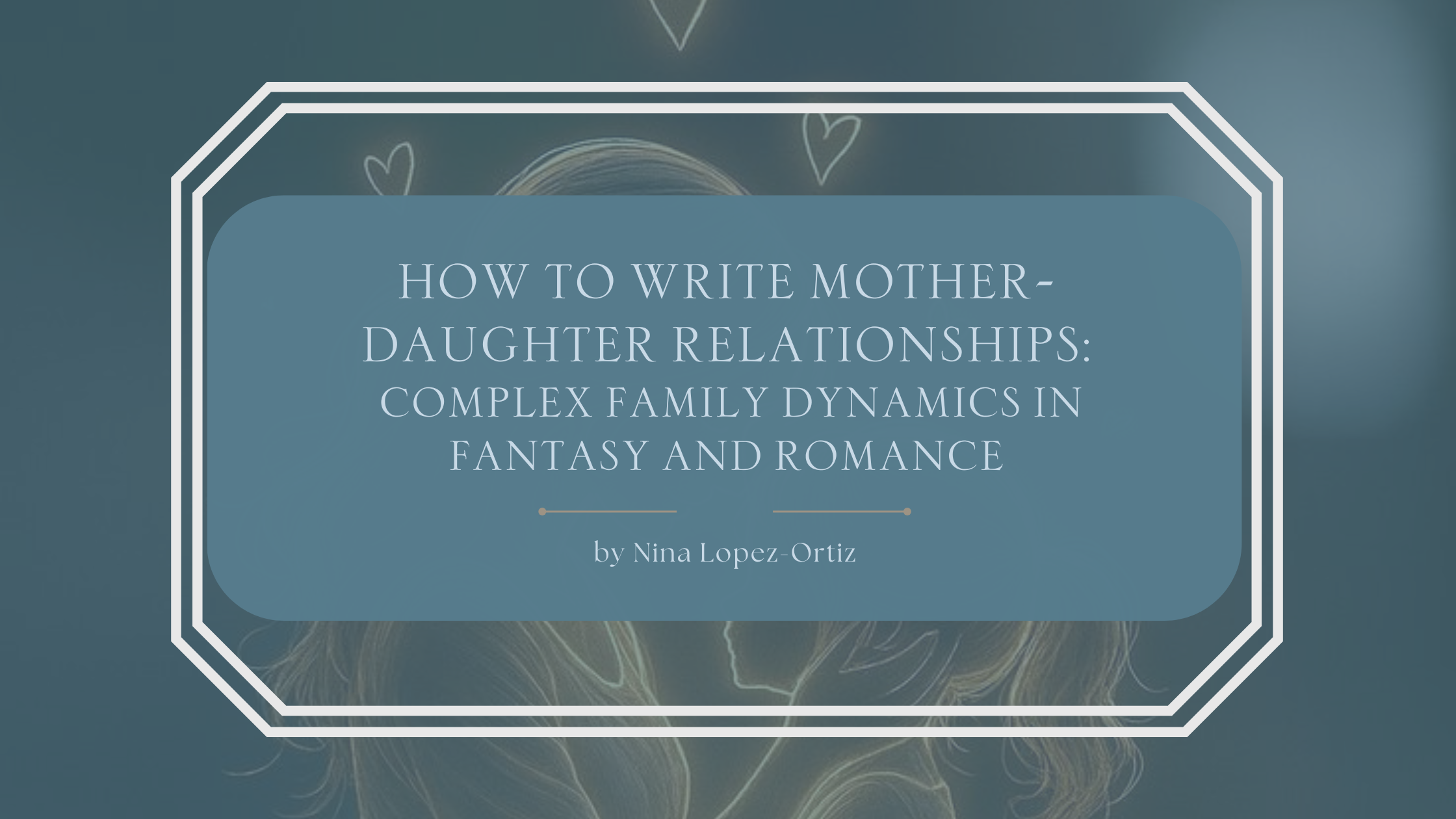 A blog header titled “How to Write Mother–Daughter Relationships: Complex Family Dynamics in Fantasy and Romance” by Nina Lopez-Ortiz. The background features a soft, minimalist illustration of two female profiles facing each other, outlined in light lines with small heart symbols above them, suggesting emotional connection and intimacy. The title appears in an elegant serif font on a muted blue overlay, framed by a white geometric border, evoking themes of love, tension, and layered family bonds.