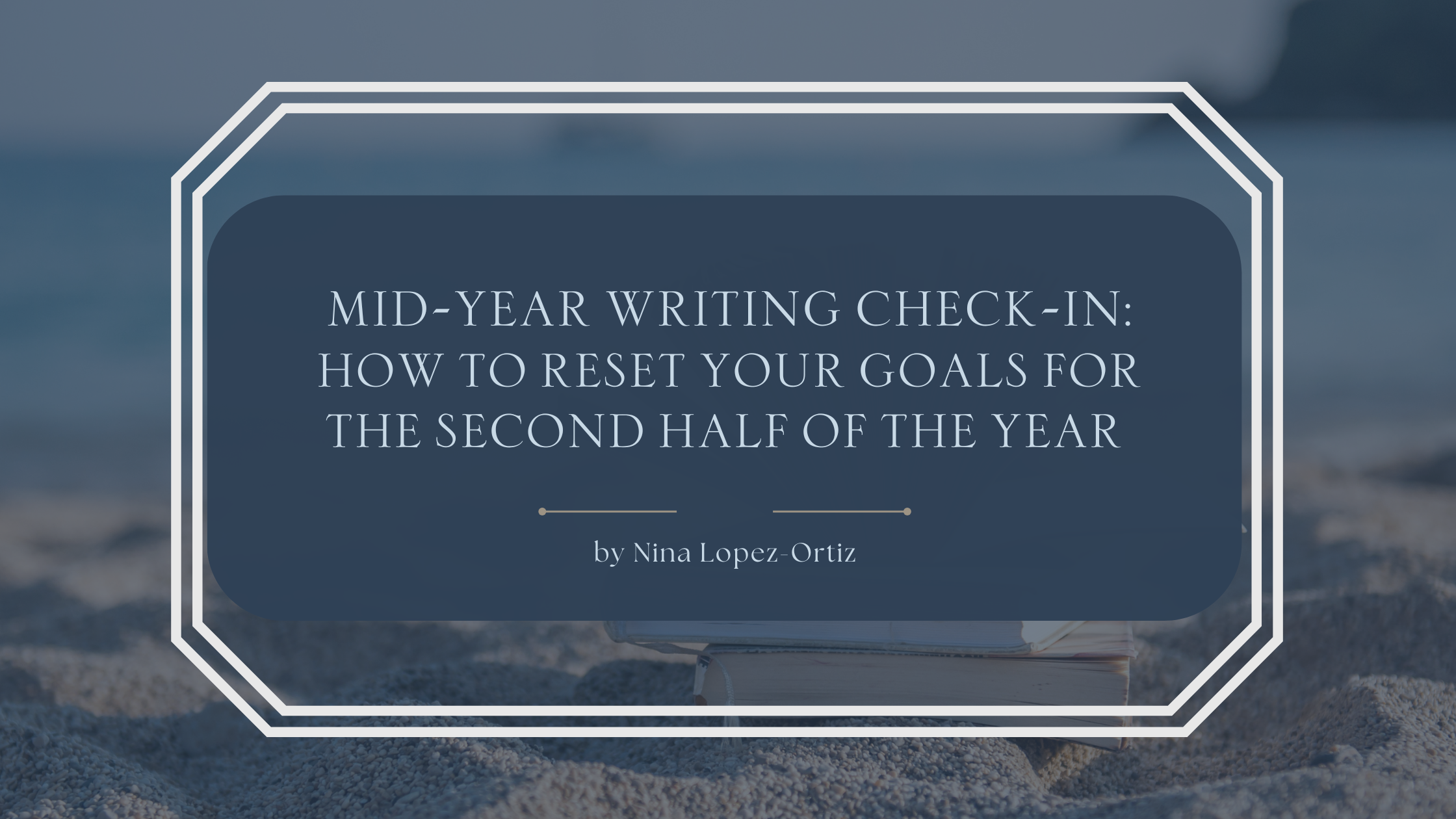 A blog header titled “Mid-Year Writing Check-In: How to Reset Your Goals for the Second Half of the Year” by Nina Lopez-Ortiz. The background shows a calm, slightly blurred coastal scene with a stack of books resting on sand, suggesting reflection and pause. The title appears in a refined serif font on a deep blue overlay, framed by a white geometric border, evoking a thoughtful midyear reset and renewed focus for writers.
