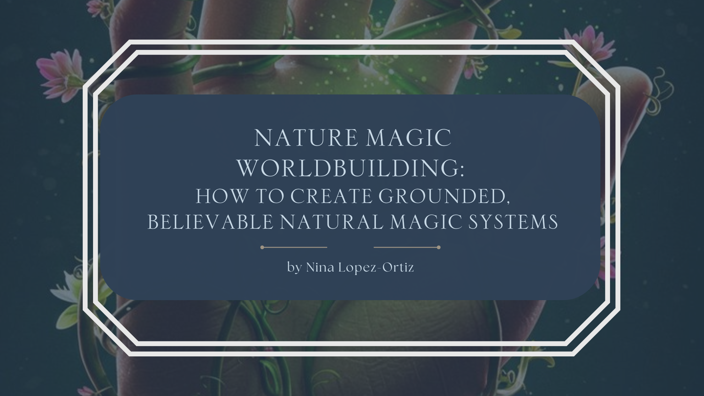 A blog header titled “Nature Magic Worldbuilding: How to Create Grounded, Believable Natural Magic Systems” by Nina Lopez-Ortiz. The background features a close-up of a human hand wrapped in glowing green vines and small pink flowers, evoking plant-based magic and organic power. Soft, magical light particles float in the scene. The title appears in an elegant serif font on a muted blue overlay, framed by a white geometric border, reinforcing themes of nature, growth, and grounded fantasy worldbuilding.