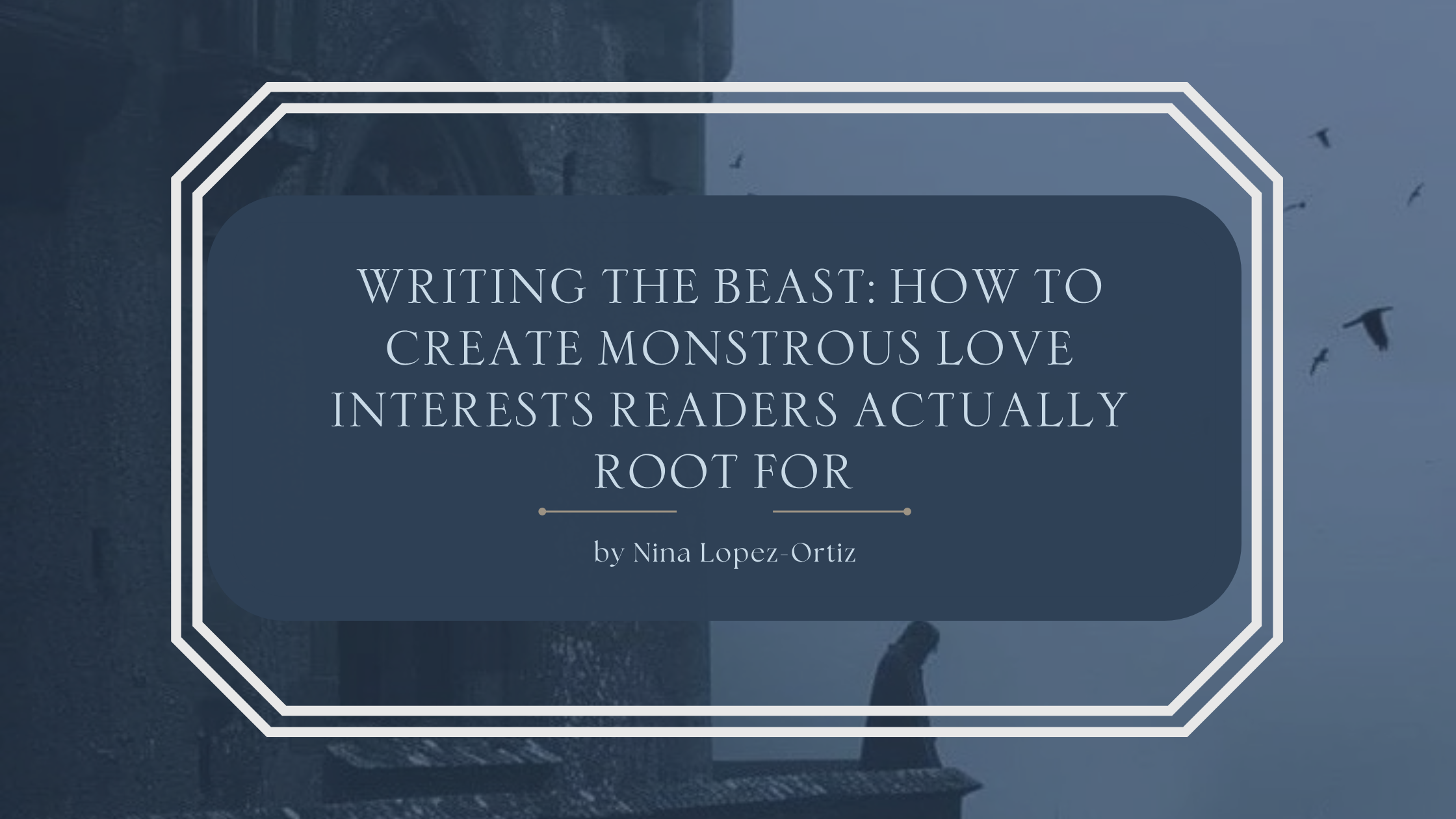 A blog header titled “Writing the Beast: How to Create Monstrous Love Interests Readers Actually Root For” by Nina Lopez-Ortiz. The background features a dark, misty gothic setting with the silhouette of a towering stone structure and birds flying through a gray-blue sky. A lone cloaked figure stands near the bottom right, adding a mysterious and ominous atmosphere. The title appears in an elegant serif font on a deep blue overlay framed by a white geometric border, evoking gothic romance and monster-love storytelling themes.