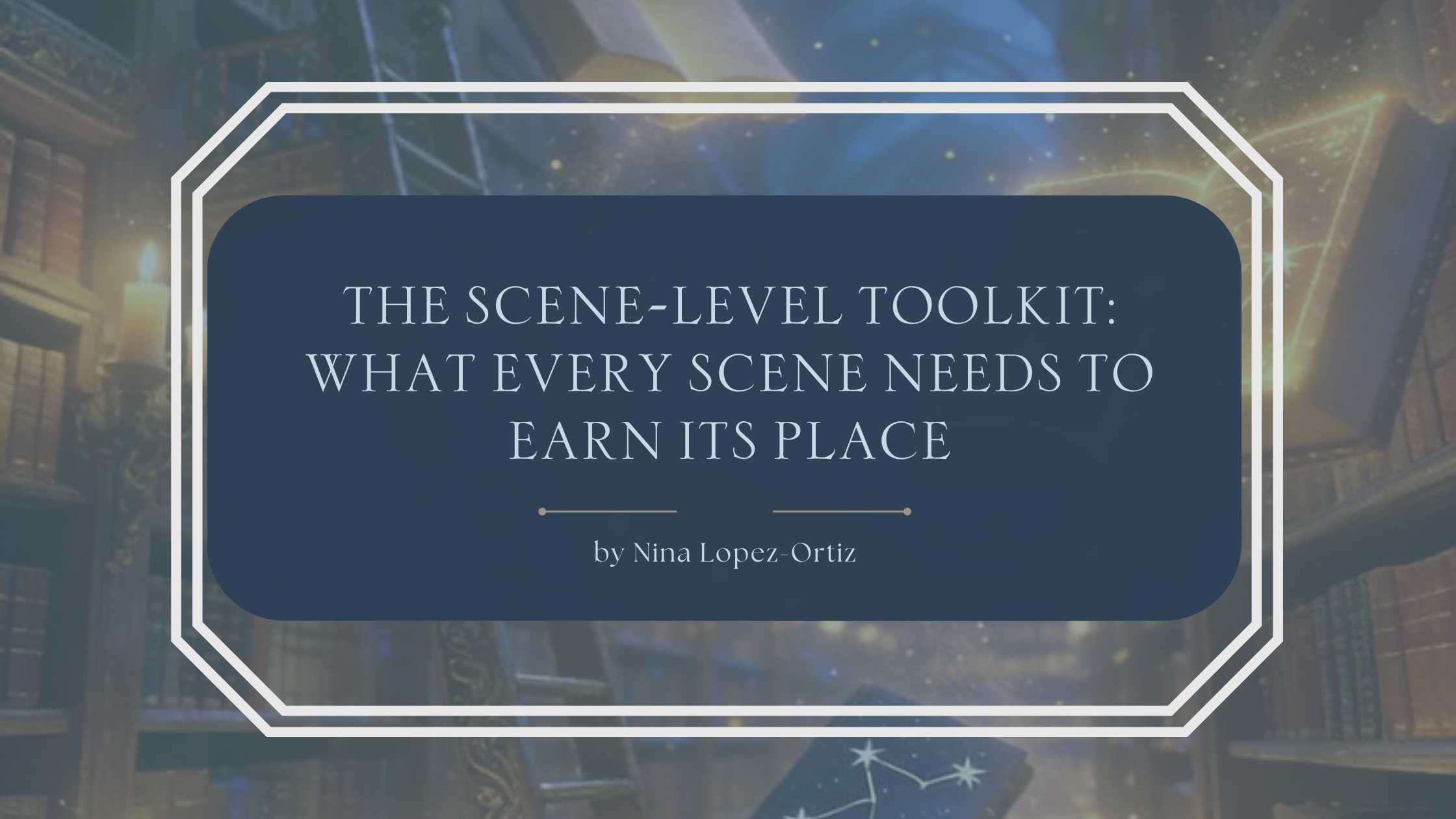 A fantasy-inspired blog header titled “The Scene-Level Toolkit: What Every Scene Needs to Earn Its Place” by Nina Lopez-Ortiz. The background depicts an enchanting library filled with towering bookshelves, glowing candles, floating books, and magical golden light, creating an atmosphere of wonder and storytelling. The title is displayed in an elegant serif font on a dark blue overlay framed by a white geometric border, emphasizing scene construction and narrative craft for fantasy writers.